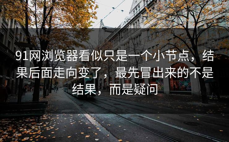 91网浏览器看似只是一个小节点，结果后面走向变了，最先冒出来的不是结果，而是疑问