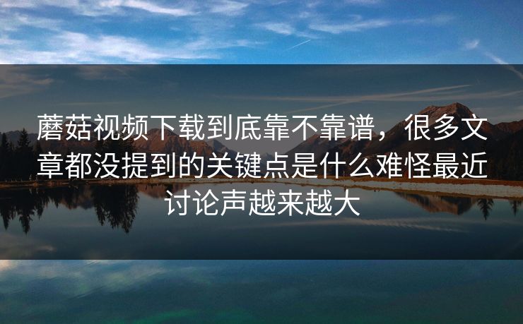 蘑菇视频下载到底靠不靠谱，很多文章都没提到的关键点是什么难怪最近讨论声越来越大