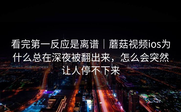 看完第一反应是离谱｜蘑菇视频ios为什么总在深夜被翻出来，怎么会突然让人停不下来