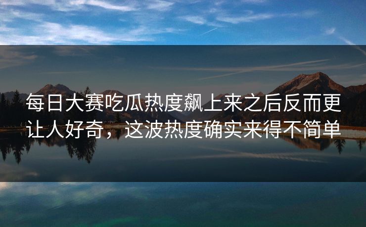 每日大赛吃瓜热度飙上来之后反而更让人好奇，这波热度确实来得不简单