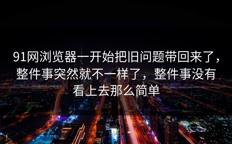 91网浏览器一开始把旧问题带回来了，整件事突然就不一样了，整件事没有看上去那么简单