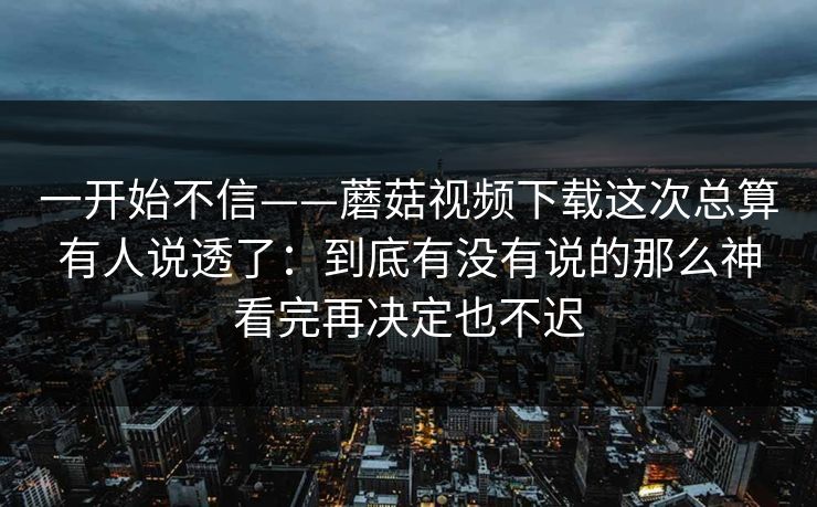 一开始不信——蘑菇视频下载这次总算有人说透了：到底有没有说的那么神看完再决定也不迟