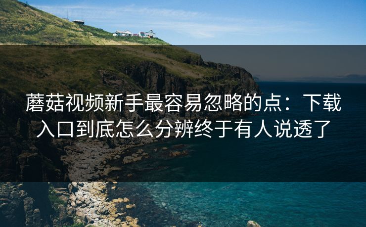 蘑菇视频新手最容易忽略的点：下载入口到底怎么分辨终于有人说透了