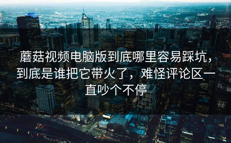 蘑菇视频电脑版到底哪里容易踩坑，到底是谁把它带火了，难怪评论区一直吵个不停