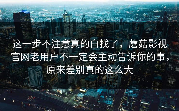 这一步不注意真的白找了，蘑菇影视官网老用户不一定会主动告诉你的事，原来差别真的这么大