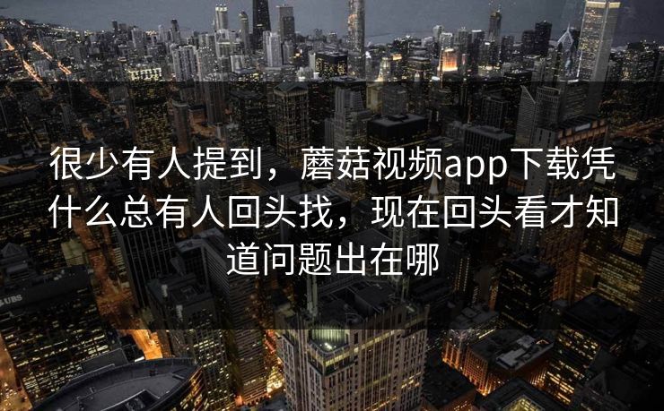 很少有人提到，蘑菇视频app下载凭什么总有人回头找，现在回头看才知道问题出在哪