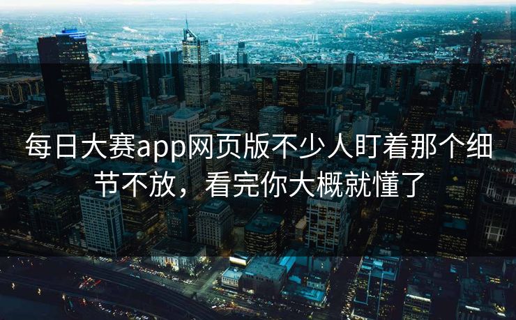 每日大赛app网页版不少人盯着那个细节不放，看完你大概就懂了