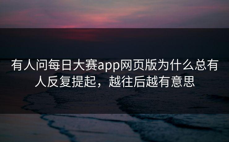 有人问每日大赛app网页版为什么总有人反复提起，越往后越有意思