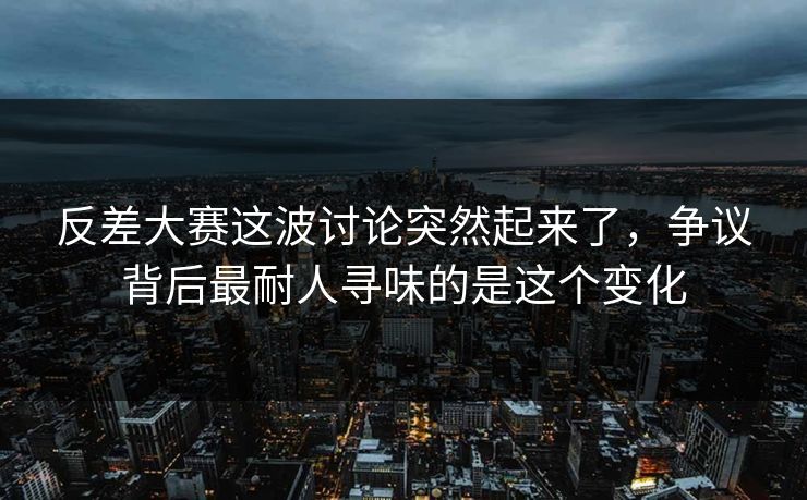 反差大赛这波讨论突然起来了，争议背后最耐人寻味的是这个变化
