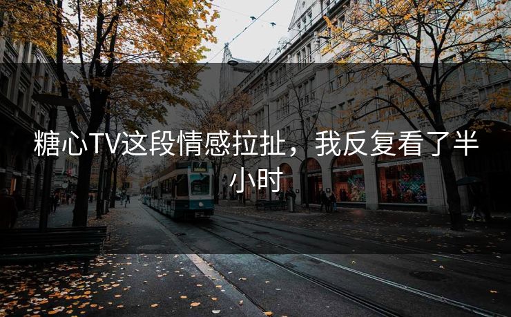 糖心TV这段情感拉扯，我反复看了半小时