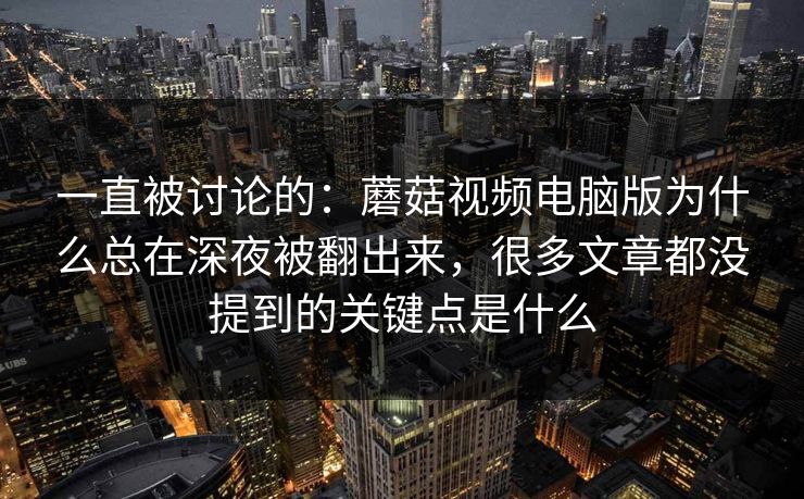 一直被讨论的：蘑菇视频电脑版为什么总在深夜被翻出来，很多文章都没提到的关键点是什么