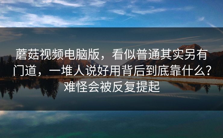 蘑菇视频电脑版，看似普通其实另有门道，一堆人说好用背后到底靠什么？难怪会被反复提起