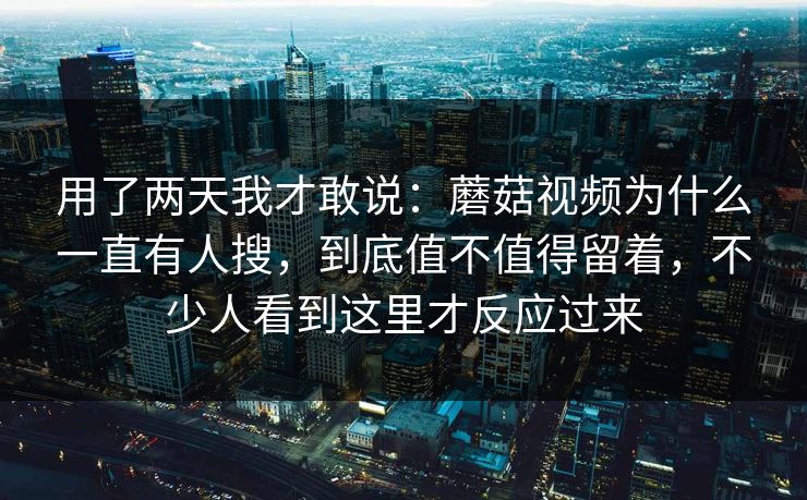 用了两天我才敢说：蘑菇视频为什么一直有人搜，到底值不值得留着，不少人看到这里才反应过来