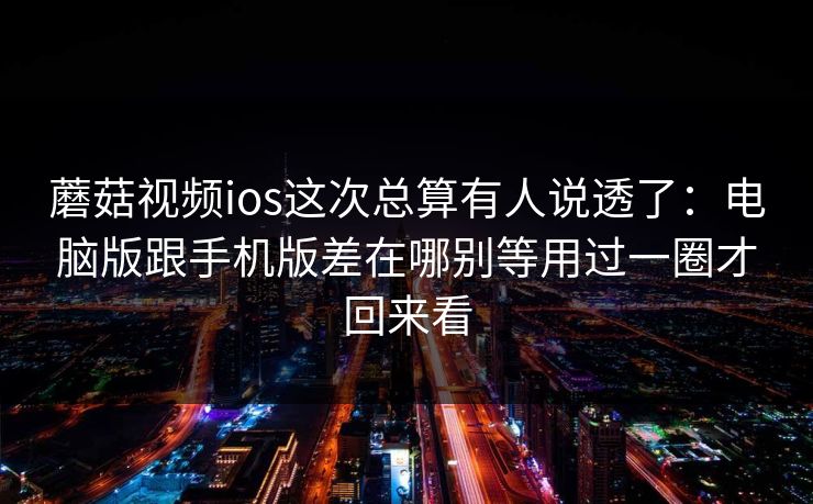蘑菇视频ios这次总算有人说透了：电脑版跟手机版差在哪别等用过一圈才回来看