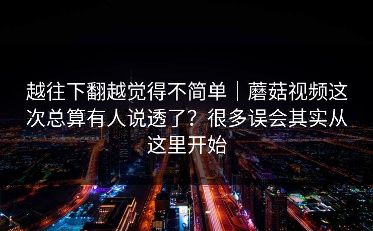 越往下翻越觉得不简单｜蘑菇视频这次总算有人说透了？很多误会其实从这里开始