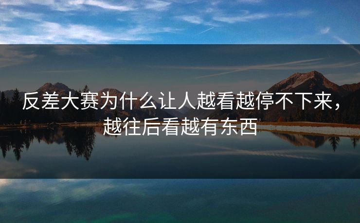 反差大赛为什么让人越看越停不下来，越往后看越有东西
