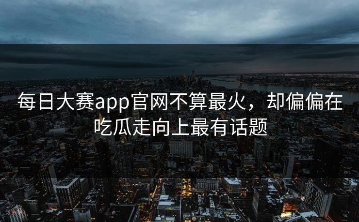 每日大赛app官网不算最火，却偏偏在吃瓜走向上最有话题