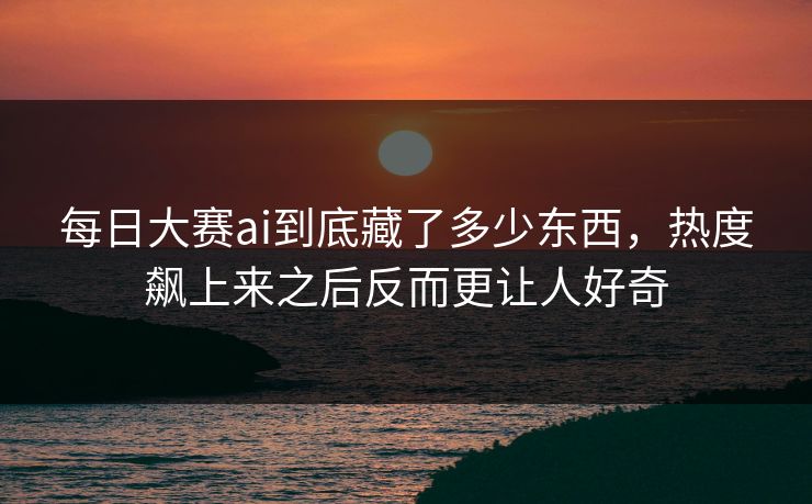 每日大赛ai到底藏了多少东西，热度飙上来之后反而更让人好奇
