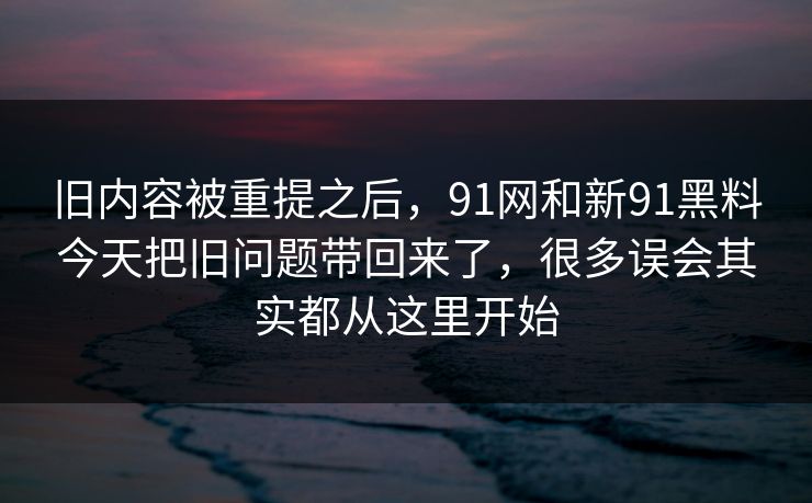旧内容被重提之后，91网和新91黑料今天把旧问题带回来了，很多误会其实都从这里开始