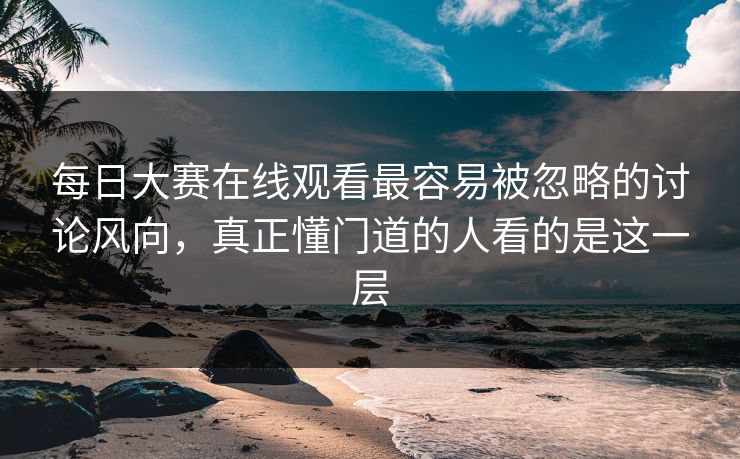 每日大赛在线观看最容易被忽略的讨论风向，真正懂门道的人看的是这一层
