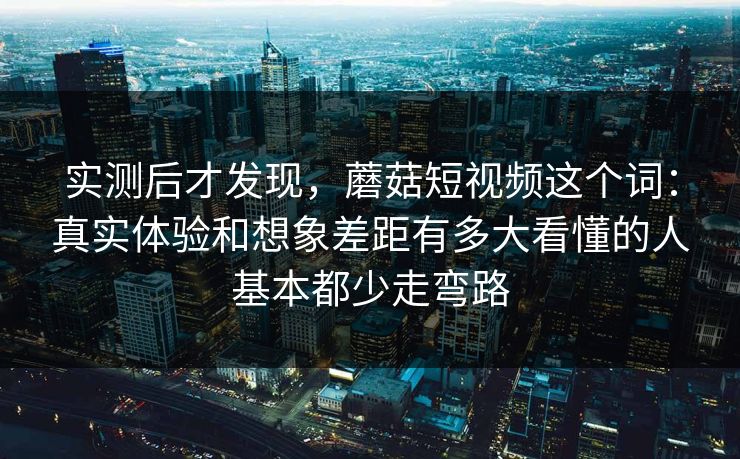 实测后才发现，蘑菇短视频这个词：真实体验和想象差距有多大看懂的人基本都少走弯路