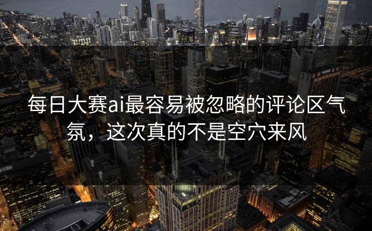 每日大赛ai最容易被忽略的评论区气氛，这次真的不是空穴来风