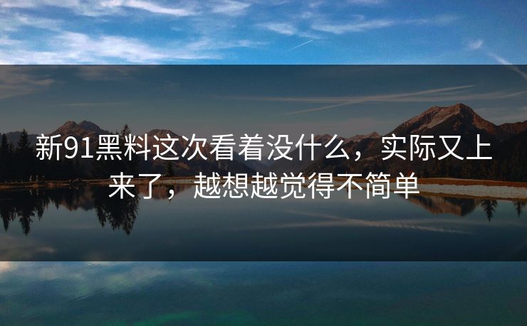 新91黑料这次看着没什么，实际又上来了，越想越觉得不简单