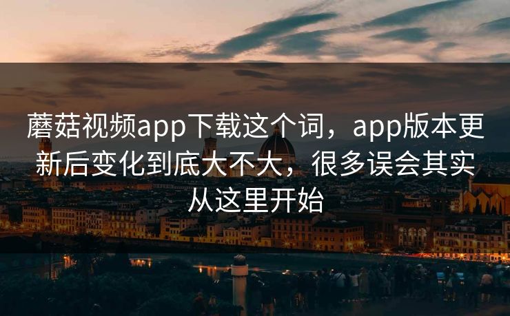 蘑菇视频app下载这个词，app版本更新后变化到底大不大，很多误会其实从这里开始