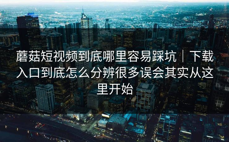 蘑菇短视频到底哪里容易踩坑｜下载入口到底怎么分辨很多误会其实从这里开始