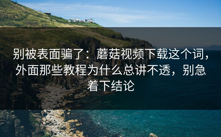 别被表面骗了：蘑菇视频下载这个词，外面那些教程为什么总讲不透，别急着下结论