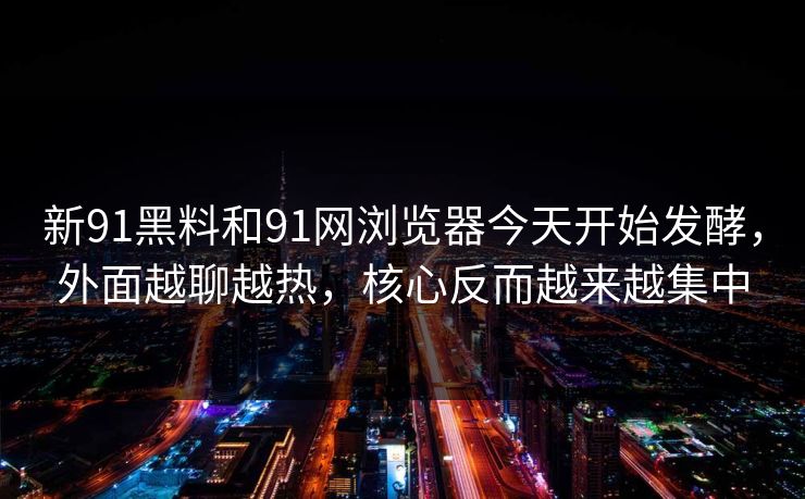 新91黑料和91网浏览器今天开始发酵，外面越聊越热，核心反而越来越集中