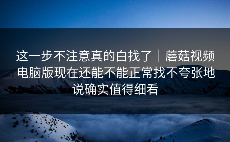 这一步不注意真的白找了｜蘑菇视频电脑版现在还能不能正常找不夸张地说确实值得细看