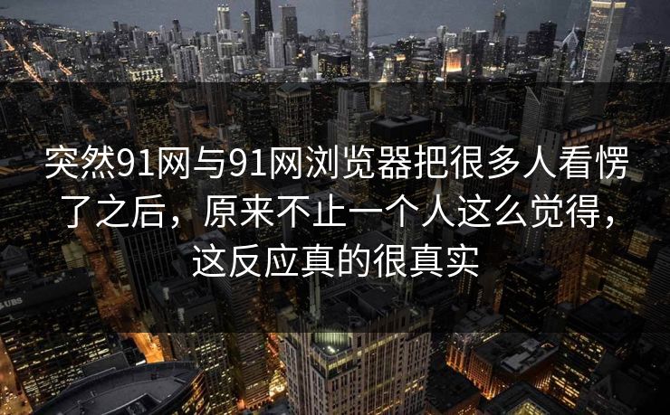 突然91网与91网浏览器把很多人看愣了之后，原来不止一个人这么觉得，这反应真的很真实