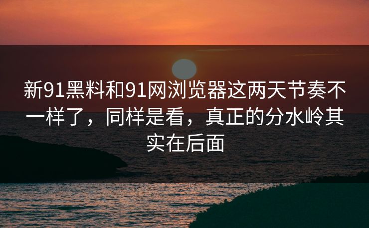 新91黑料和91网浏览器这两天节奏不一样了，同样是看，真正的分水岭其实在后面