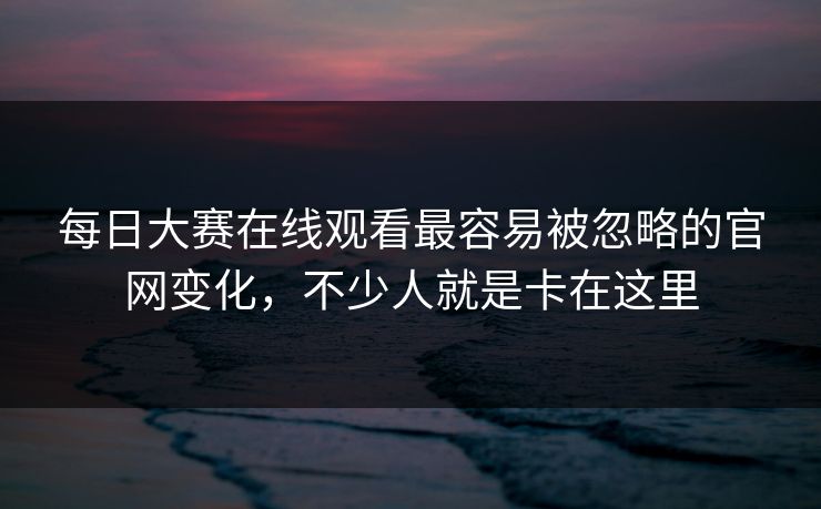 每日大赛在线观看最容易被忽略的官网变化，不少人就是卡在这里