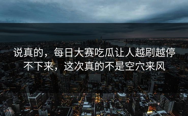 说真的，每日大赛吃瓜让人越刷越停不下来，这次真的不是空穴来风