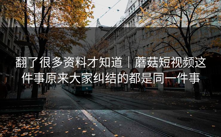 翻了很多资料才知道｜蘑菇短视频这件事原来大家纠结的都是同一件事