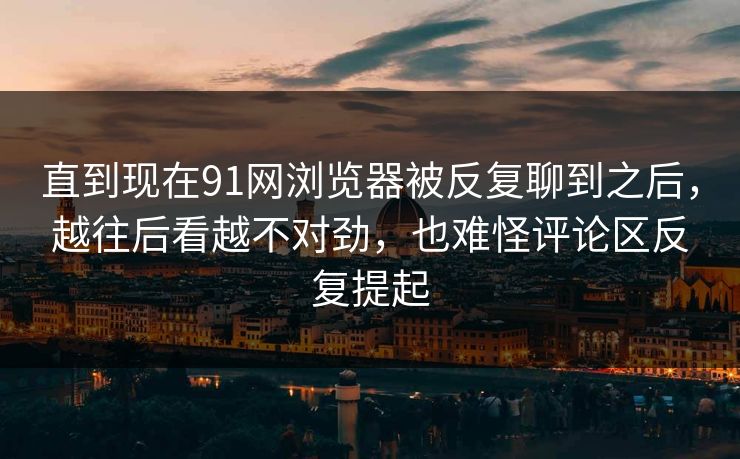 直到现在91网浏览器被反复聊到之后，越往后看越不对劲，也难怪评论区反复提起