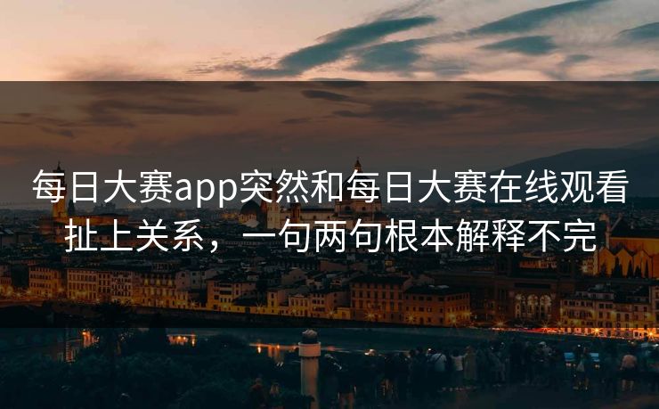 每日大赛app突然和每日大赛在线观看扯上关系，一句两句根本解释不完