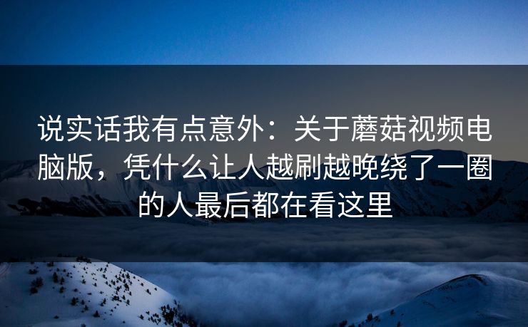 说实话我有点意外：关于蘑菇视频电脑版，凭什么让人越刷越晚绕了一圈的人最后都在看这里