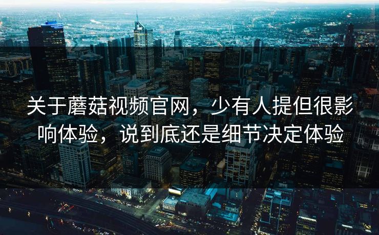 关于蘑菇视频官网，少有人提但很影响体验，说到底还是细节决定体验
