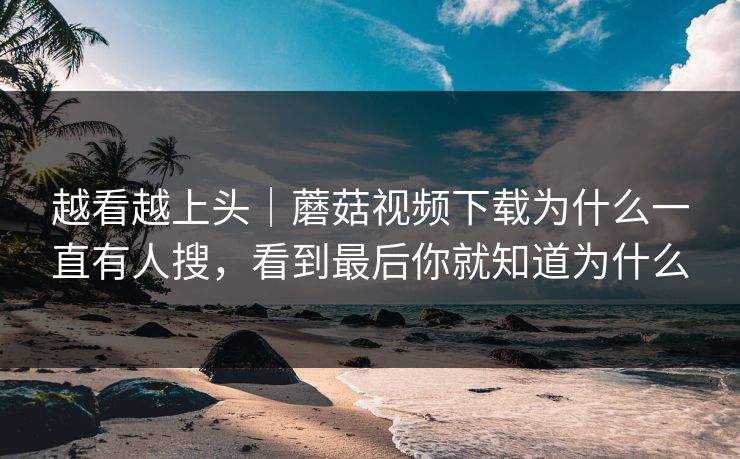 越看越上头｜蘑菇视频下载为什么一直有人搜，看到最后你就知道为什么