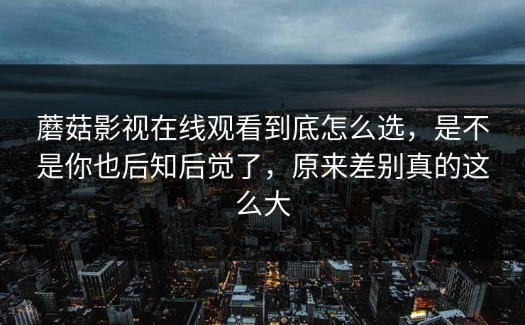 蘑菇影视在线观看到底怎么选，是不是你也后知后觉了，原来差别真的这么大
