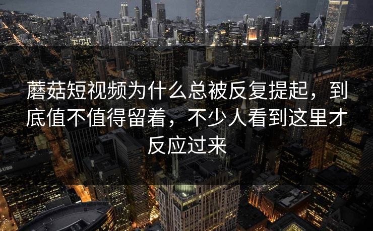 蘑菇短视频为什么总被反复提起，到底值不值得留着，不少人看到这里才反应过来