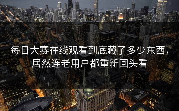 每日大赛在线观看到底藏了多少东西，居然连老用户都重新回头看