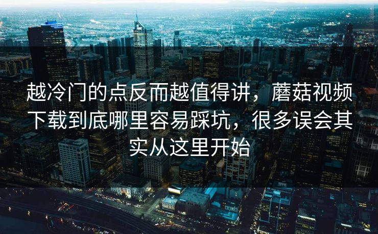 越冷门的点反而越值得讲，蘑菇视频下载到底哪里容易踩坑，很多误会其实从这里开始