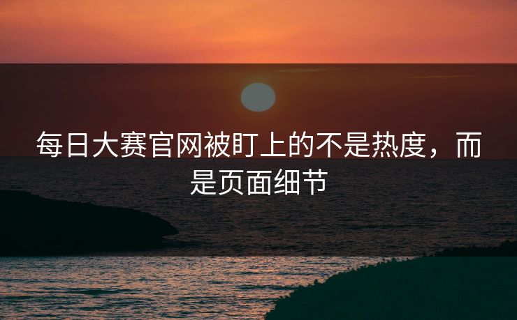 每日大赛官网被盯上的不是热度，而是页面细节