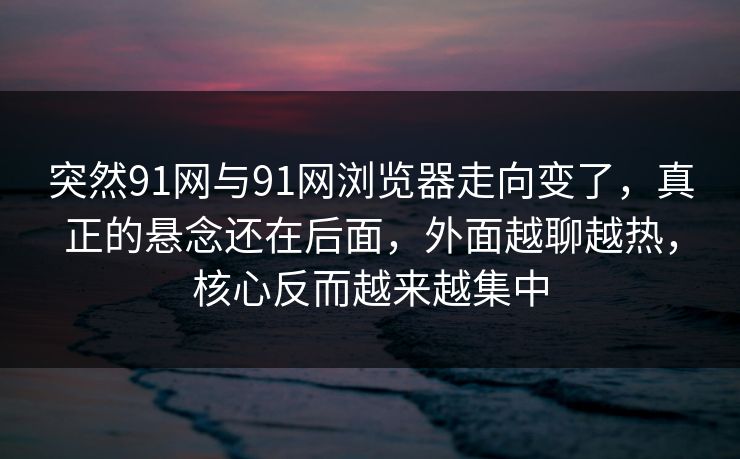 突然91网与91网浏览器走向变了，真正的悬念还在后面，外面越聊越热，核心反而越来越集中