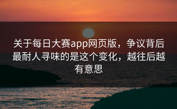 关于每日大赛app网页版，争议背后最耐人寻味的是这个变化，越往后越有意思