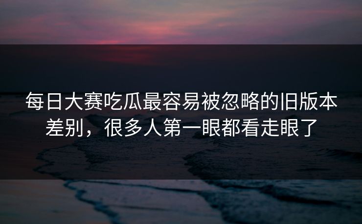每日大赛吃瓜最容易被忽略的旧版本差别，很多人第一眼都看走眼了
